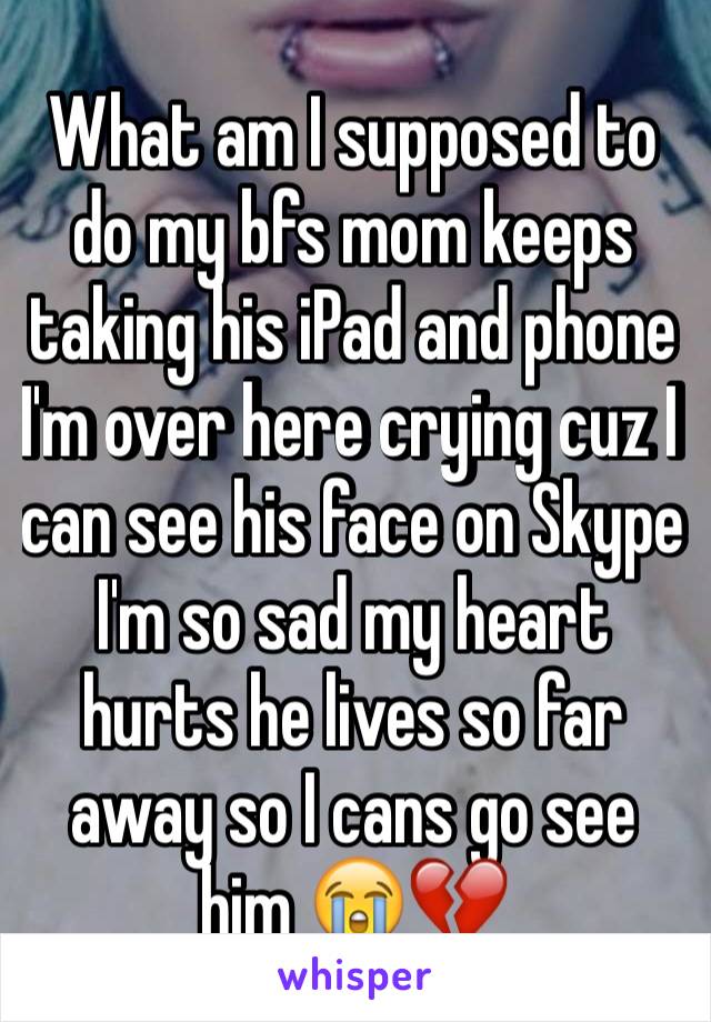 What am I supposed to do my bfs mom keeps taking his iPad and phone I'm over here crying cuz I can see his face on Skype I'm so sad my heart hurts he lives so far away so I cans go see him 😭💔