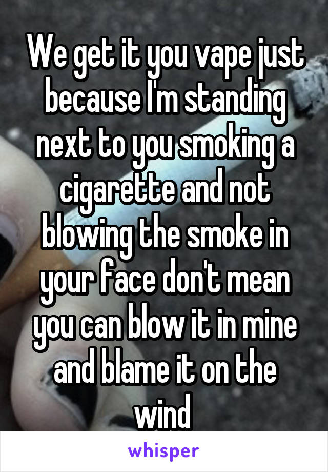 We get it you vape just because I'm standing next to you smoking a cigarette and not blowing the smoke in your face don't mean you can blow it in mine and blame it on the wind 