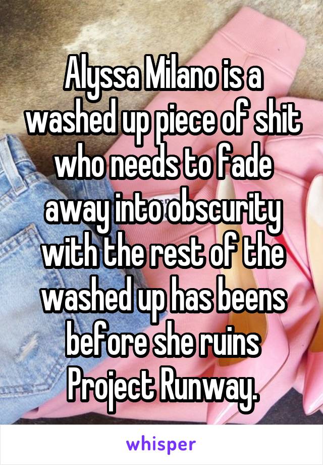 Alyssa Milano is a washed up piece of shit who needs to fade away into obscurity with the rest of the washed up has beens before she ruins Project Runway.