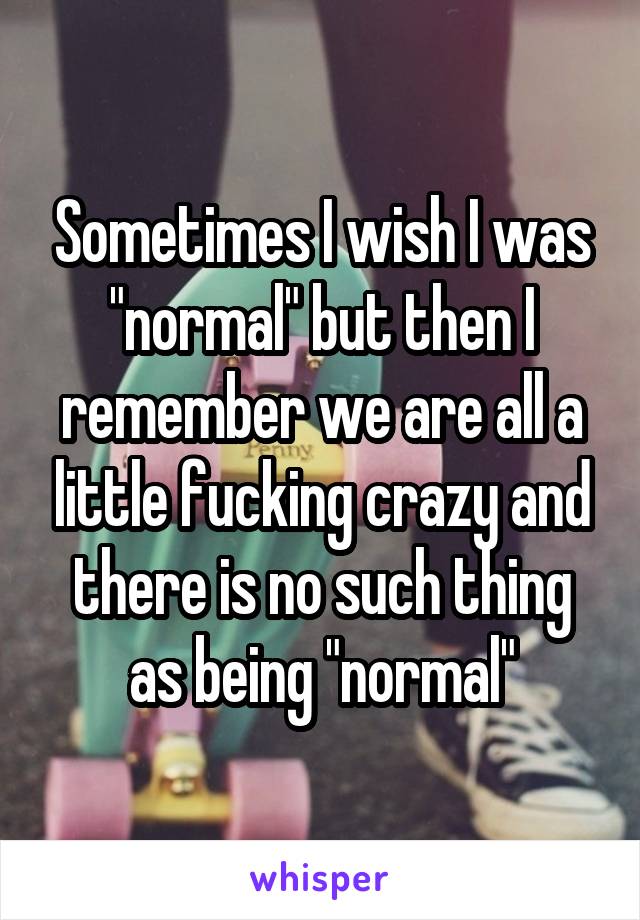 Sometimes I wish I was "normal" but then I remember we are all a little fucking crazy and there is no such thing as being "normal"