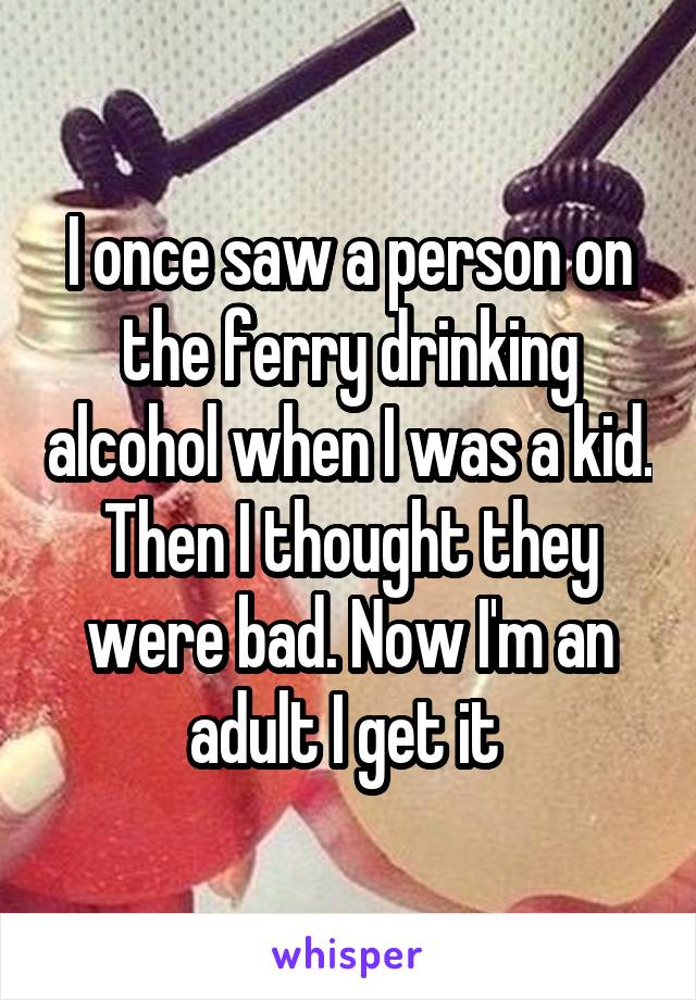 I once saw a person on the ferry drinking alcohol when I was a kid. Then I thought they were bad. Now I'm an adult I get it 