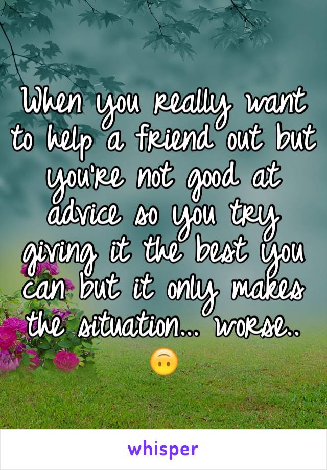 When you really want to help a friend out but you're not good at advice so you try giving it the best you can but it only makes the situation... worse.. 🙃