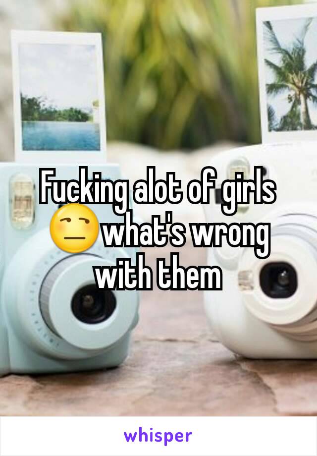 Fucking alot of girls😒what's wrong with them