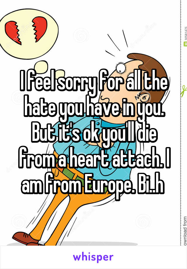 I feel sorry for all the hate you have in you. But it's ok you'll die from a heart attach. I am from Europe. Bi..h 