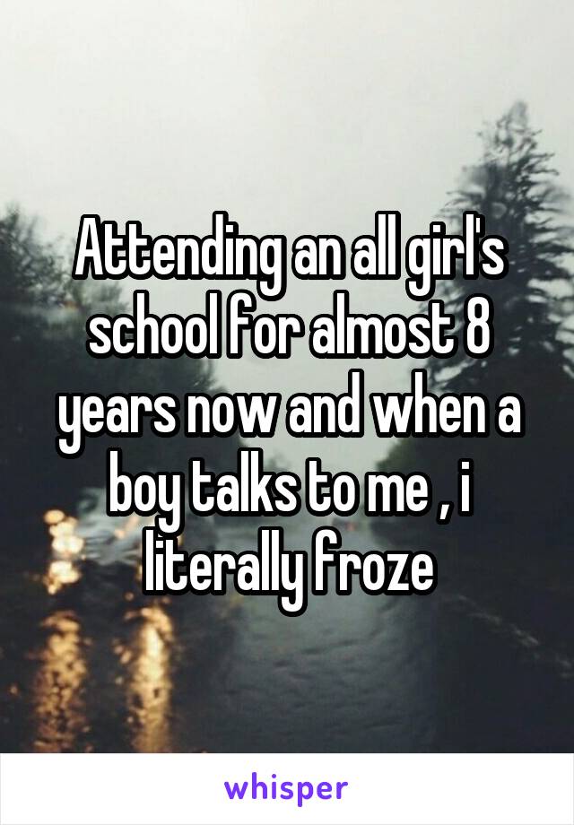 Attending an all girl's school for almost 8 years now and when a boy talks to me , i literally froze