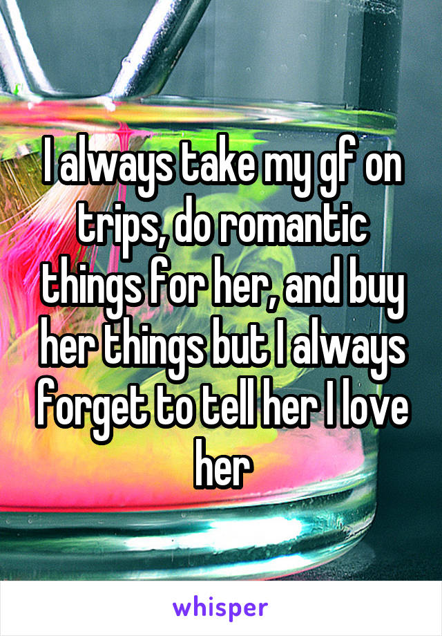 I always take my gf on trips, do romantic things for her, and buy her things but I always forget to tell her I love her