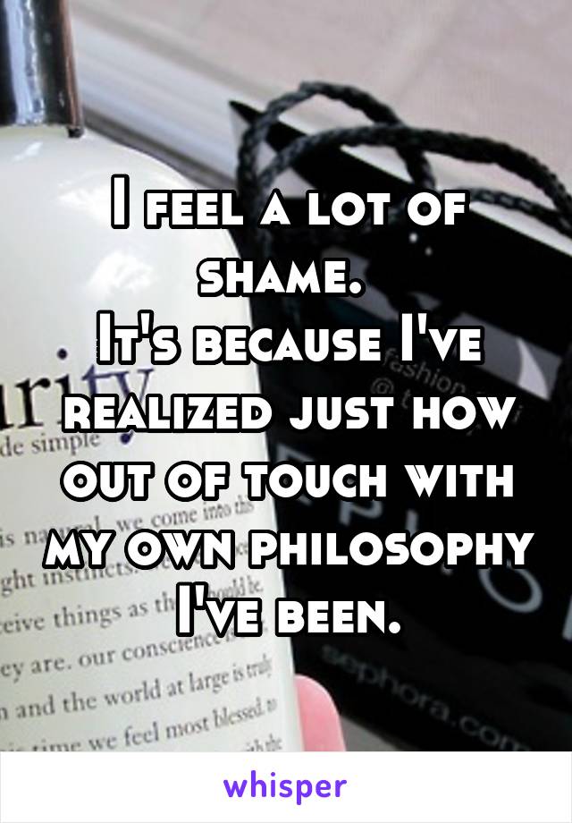 I feel a lot of shame. 
It's because I've realized just how out of touch with my own philosophy I've been.