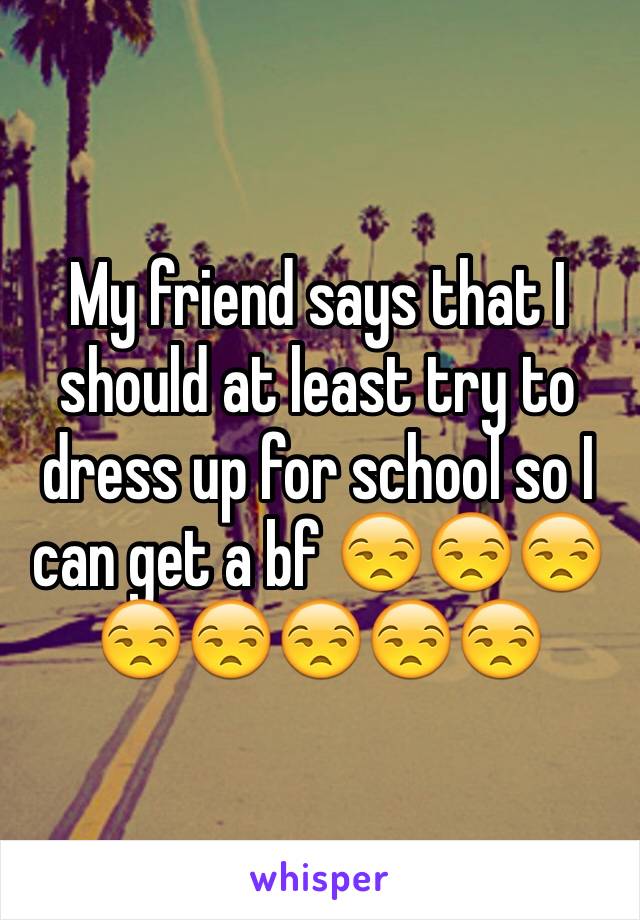 My friend says that I should at least try to dress up for school so I can get a bf 😒😒😒😒😒😒😒😒