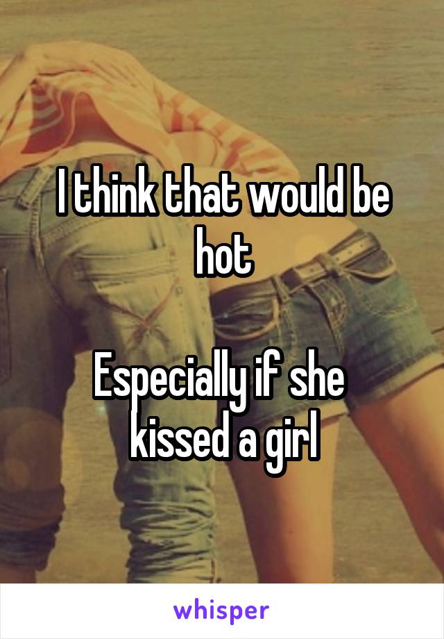 I think that would be hot

Especially if she 
kissed a girl