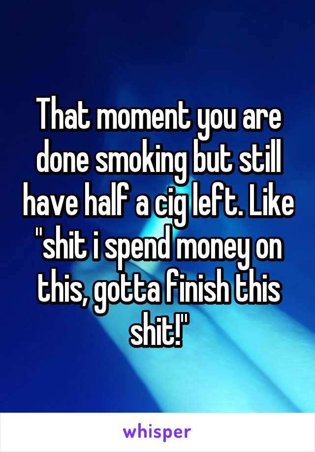 That moment you are done smoking but still have half a cig left. Like "shit i spend money on this, gotta finish this shit!"