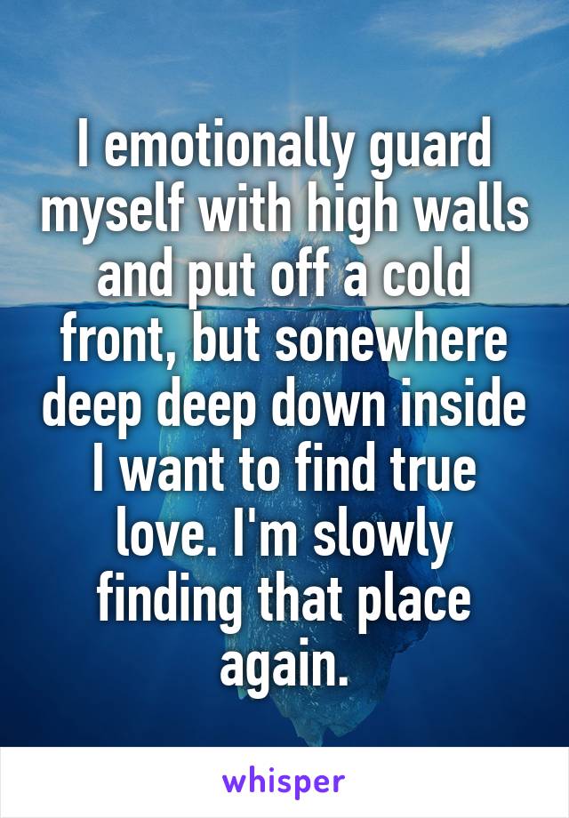 I emotionally guard myself with high walls and put off a cold front, but sonewhere deep deep down inside I want to find true love. I'm slowly finding that place again.