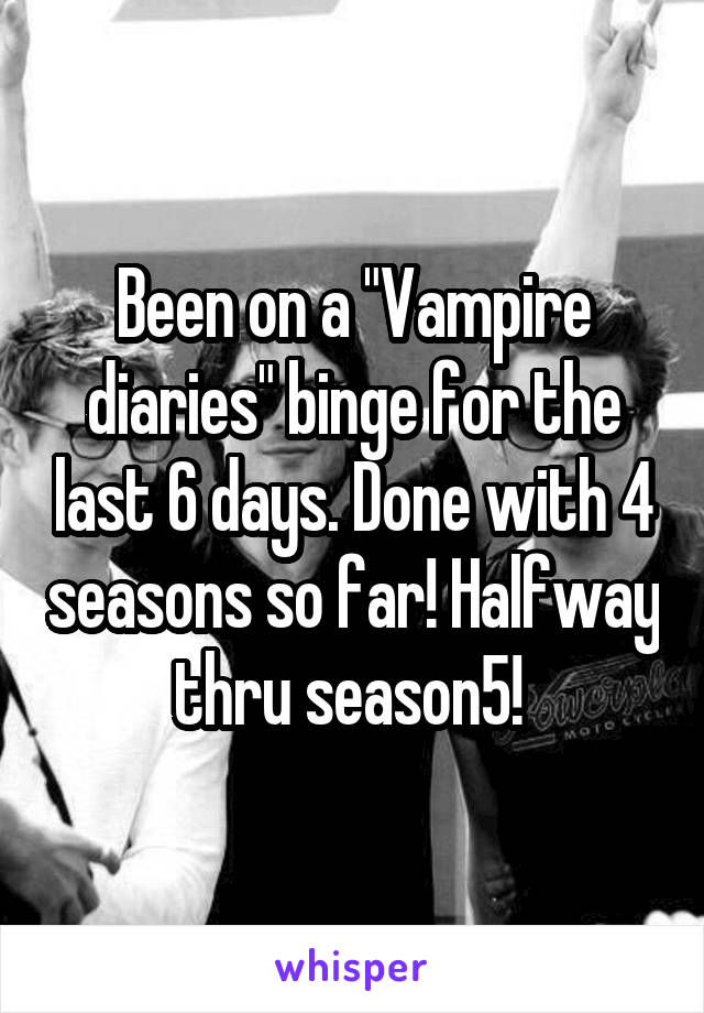 Been on a "Vampire diaries" binge for the last 6 days. Done with 4 seasons so far! Halfway thru season5! 