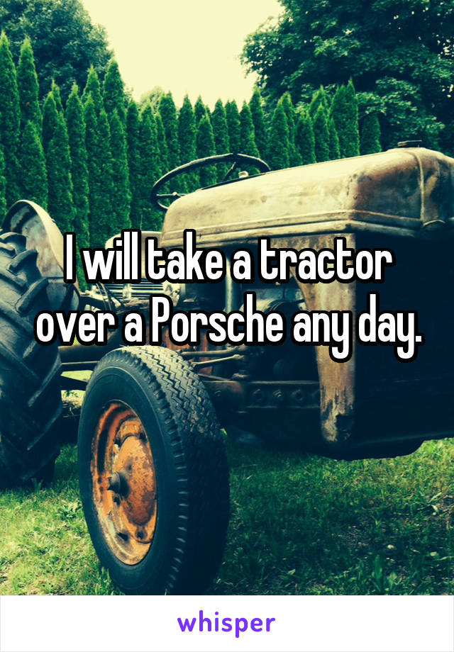 I will take a tractor over a Porsche any day.
