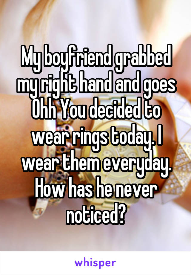 My boyfriend grabbed my right hand and goes Ohh You decided to wear rings today. I wear them everyday. How has he never noticed?