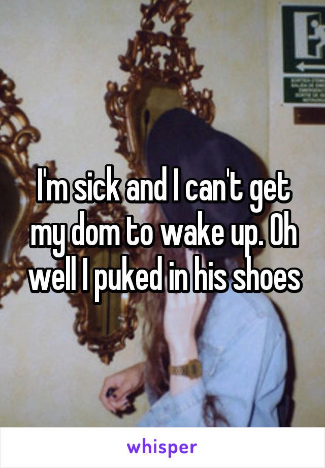 I'm sick and I can't get my dom to wake up. Oh well I puked in his shoes