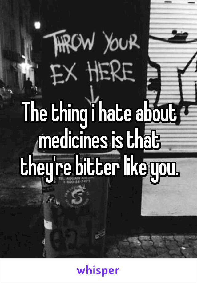 The thing i hate about medicines is that they're bitter like you.