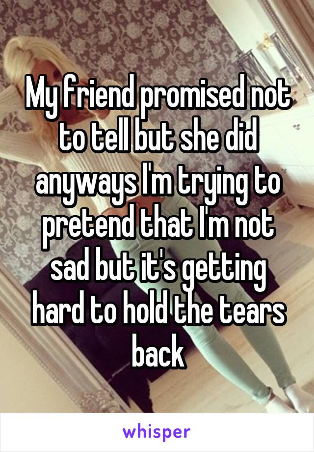 My friend promised not to tell but she did anyways I'm trying to pretend that I'm not sad but it's getting hard to hold the tears back