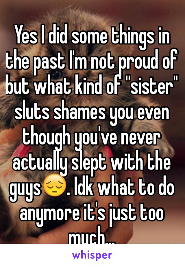 Yes I did some things in the past I'm not proud of but what kind of "sister" sluts shames you even though you've never actually slept with the guys😔. Idk what to do anymore it's just too much...