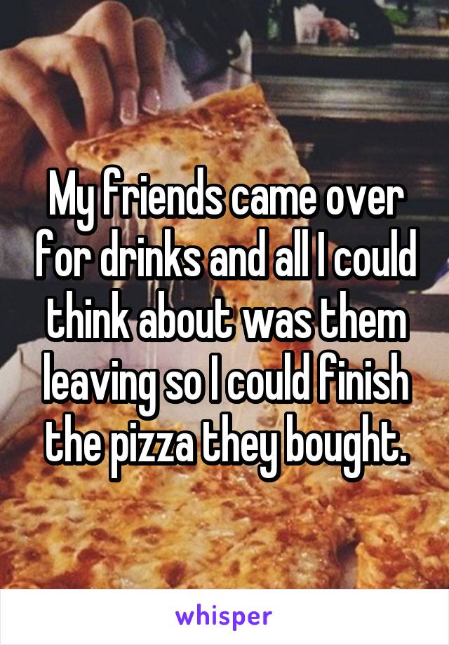 My friends came over for drinks and all I could think about was them leaving so I could finish the pizza they bought.