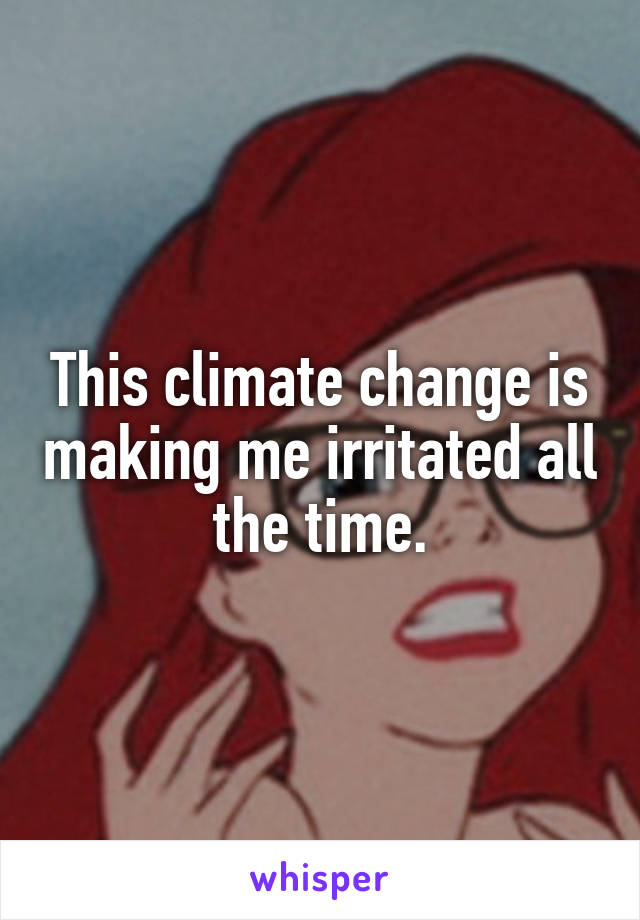 This climate change is making me irritated all the time.