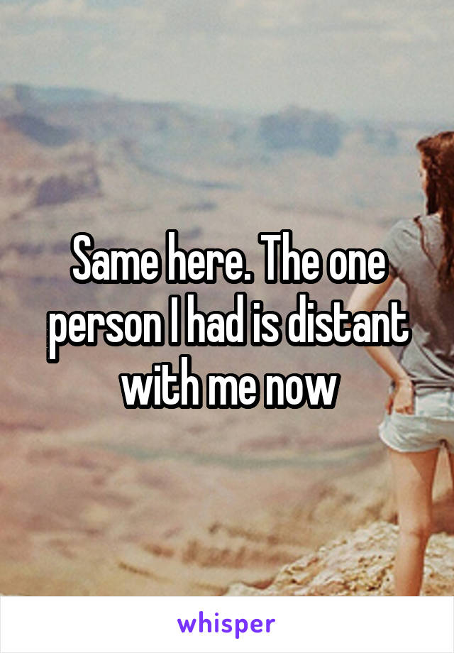 Same here. The one person I had is distant with me now