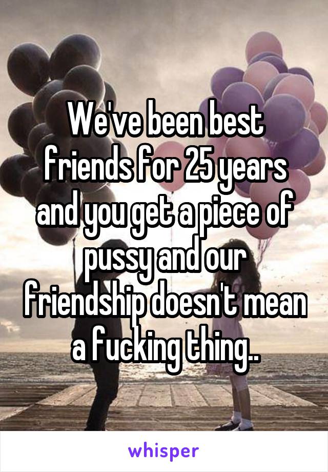 We've been best friends for 25 years and you get a piece of pussy and our friendship doesn't mean a fucking thing..