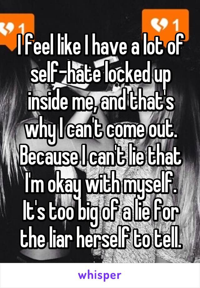 I feel like I have a lot of self-hate locked up inside me, and that's why I can't come out. Because I can't lie that I'm okay with myself. It's too big of a lie for the liar herself to tell.