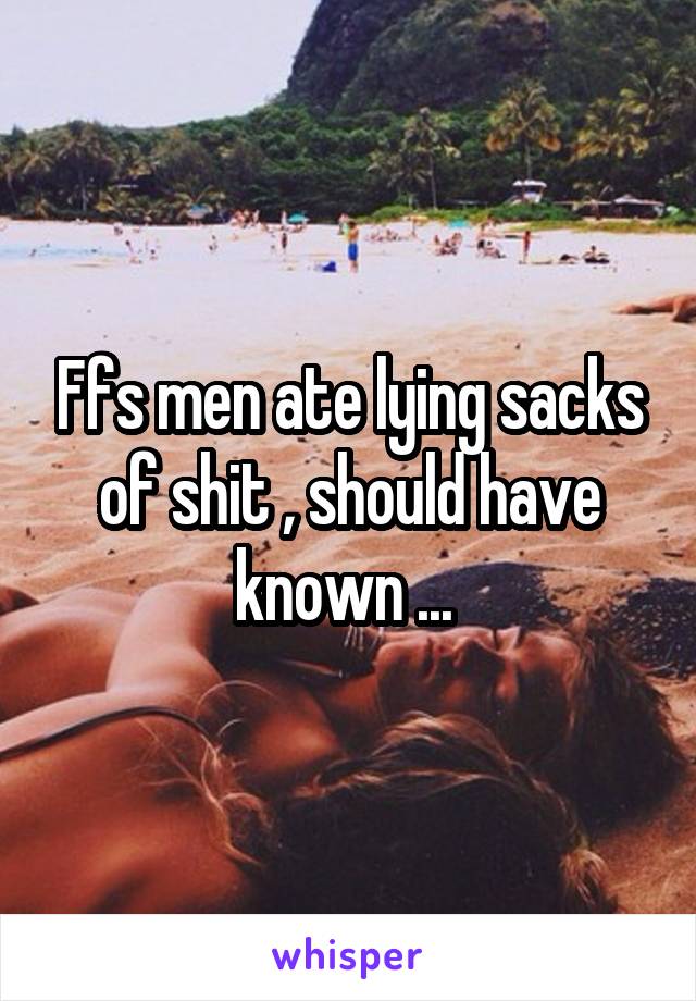 Ffs men ate lying sacks of shit , should have known ... 