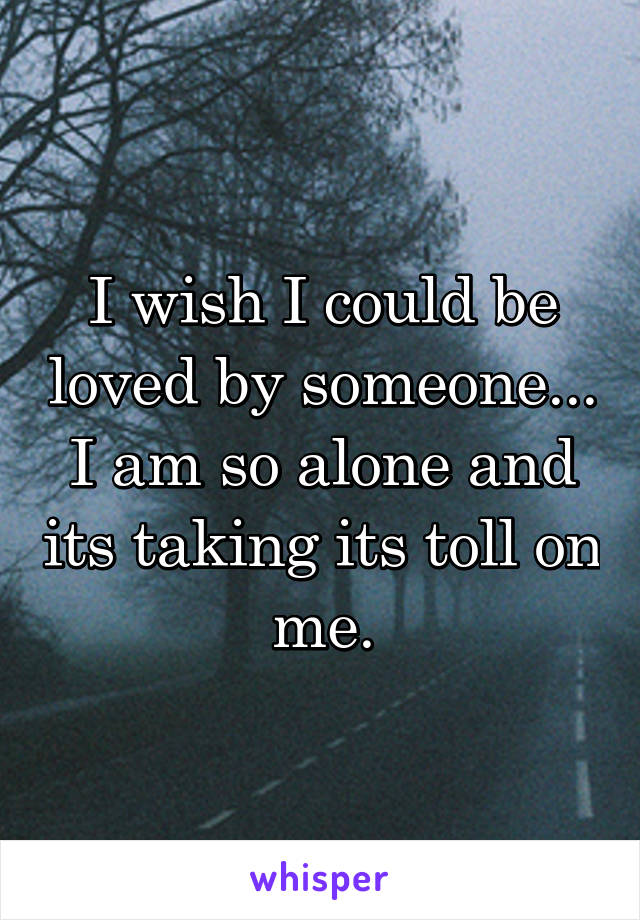 I wish I could be loved by someone... I am so alone and its taking its toll on me.