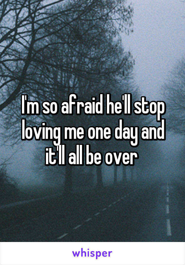 I'm so afraid he'll stop loving me one day and it'll all be over 