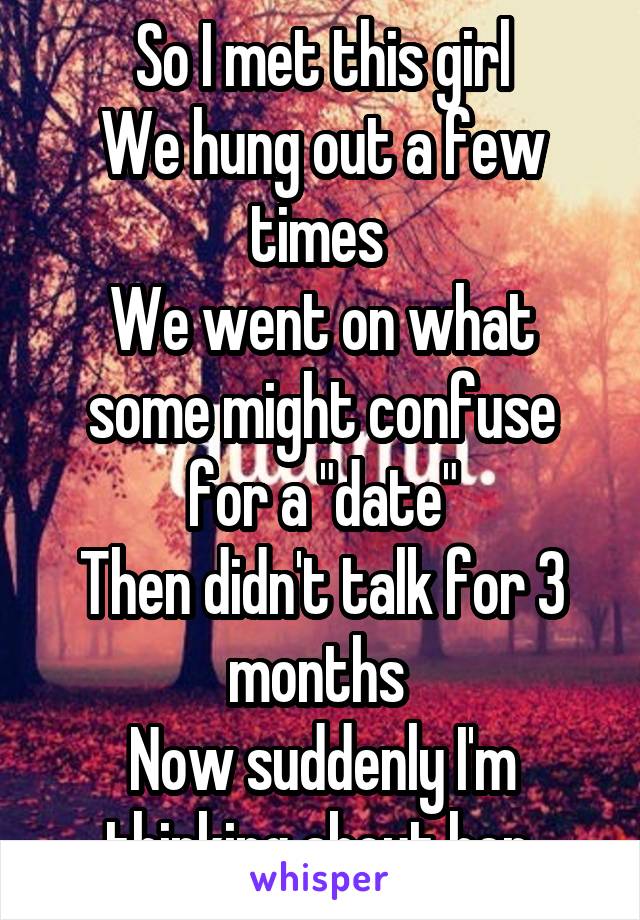 So I met this girl
We hung out a few times 
We went on what some might confuse for a "date"
Then didn't talk for 3 months 
Now suddenly I'm thinking about her 