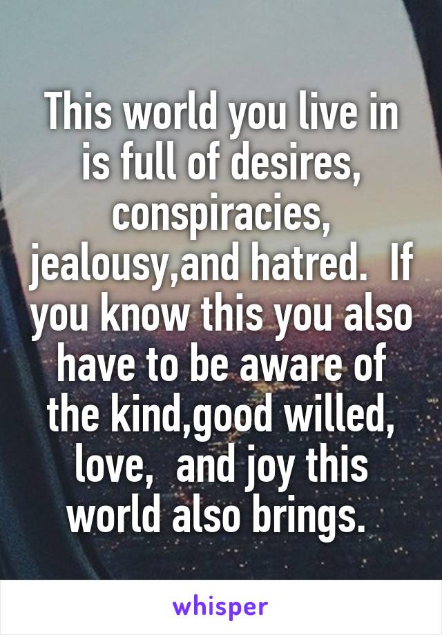 This world you live in is full of desires, conspiracies, jealousy,and hatred.  If you know this you also have to be aware of the kind,good willed, love,  and joy this world also brings. 