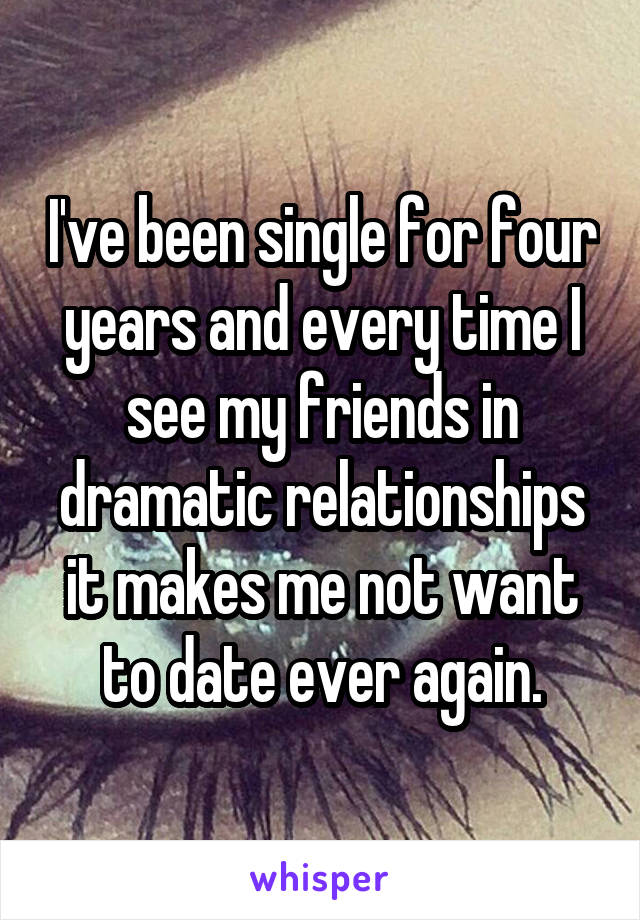 I've been single for four years and every time I see my friends in dramatic relationships it makes me not want to date ever again.