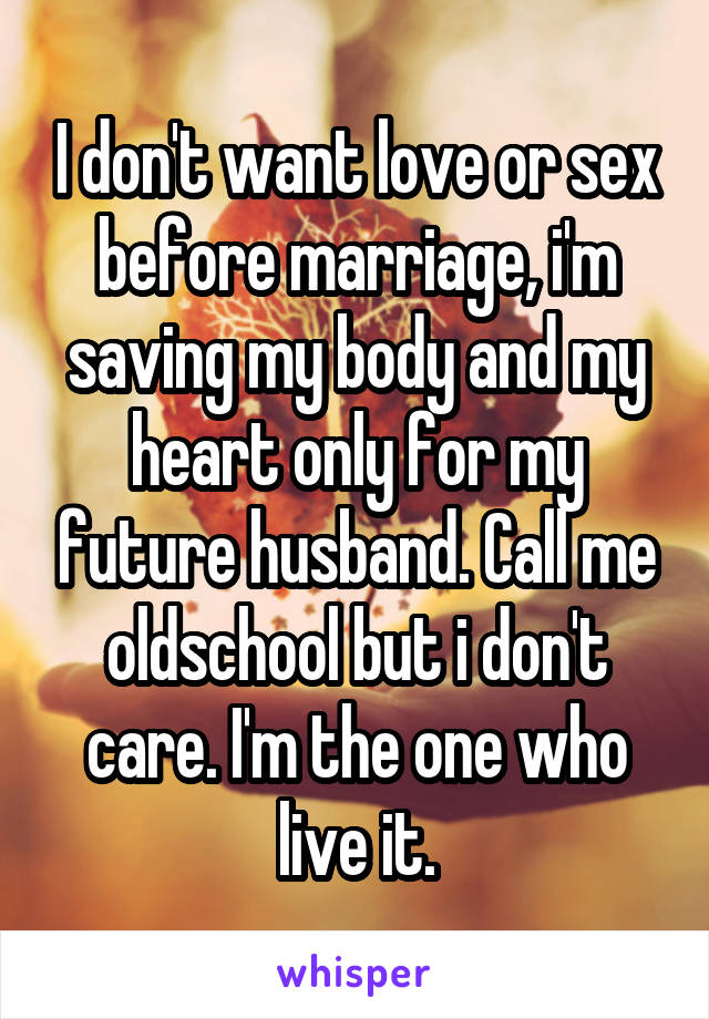 I don't want love or sex before marriage, i'm saving my body and my heart only for my future husband. Call me oldschool but i don't care. I'm the one who live it.