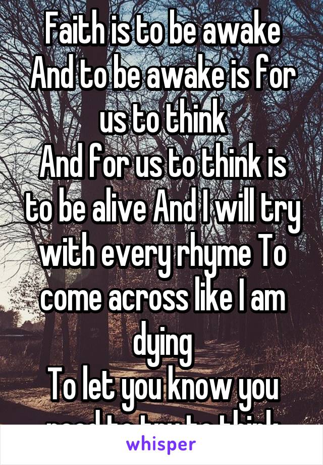 Faith is to be awake
And to be awake is for us to think
And for us to think is to be alive And I will try with every rhyme To come across like I am dying
To let you know you need to try to think