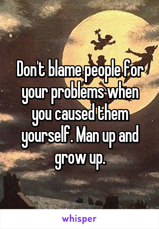 Don't blame people for your problems when you caused them yourself. Man up and grow up.