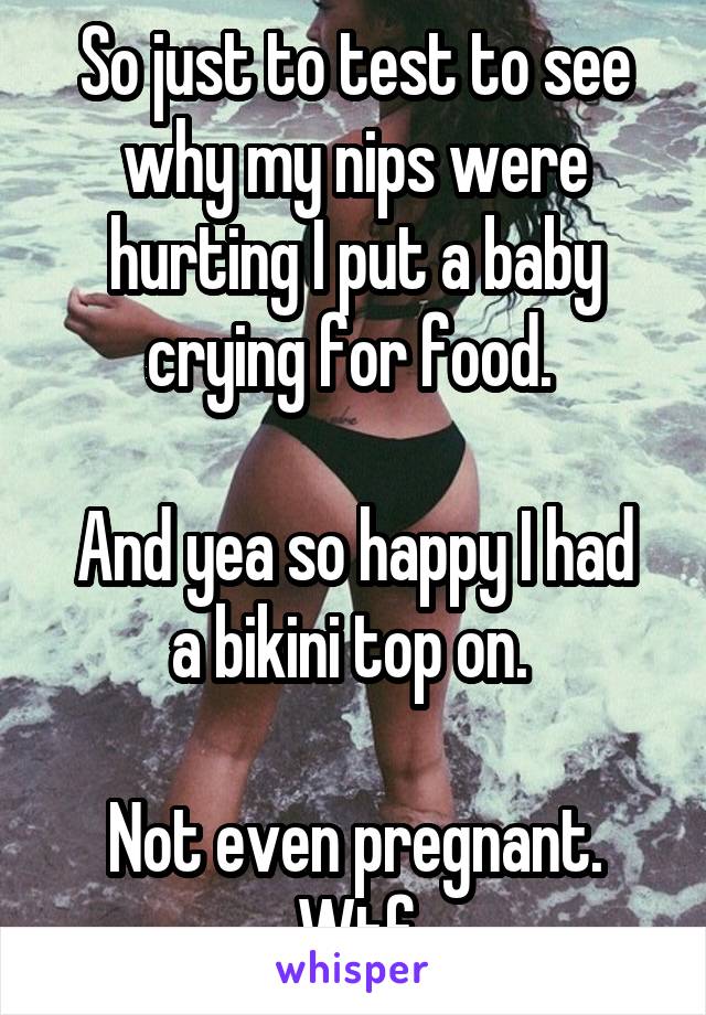 So just to test to see why my nips were hurting I put a baby crying for food. 

And yea so happy I had a bikini top on. 

Not even pregnant. Wtf