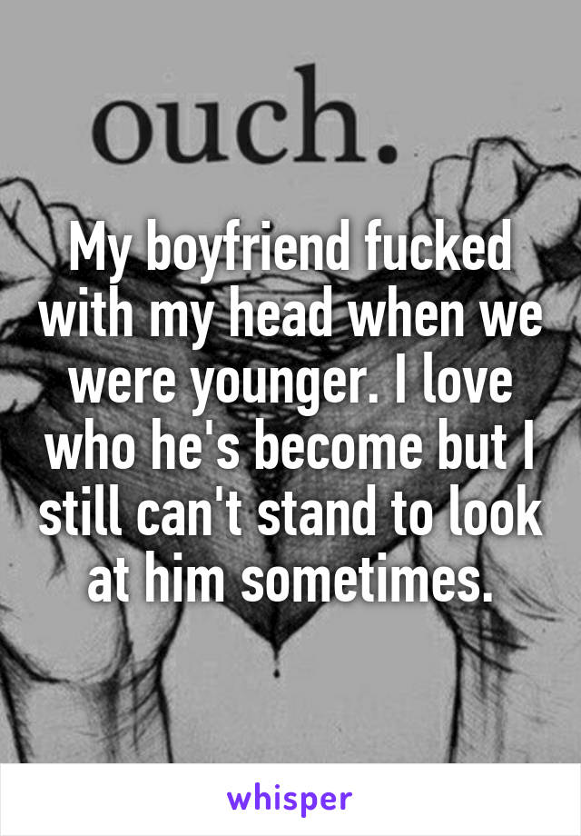 My boyfriend fucked with my head when we were younger. I love who he's become but I still can't stand to look at him sometimes.