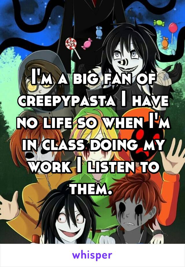 I'm a big fan of creepypasta I have no life so when I'm in class doing my work I listen to them. 