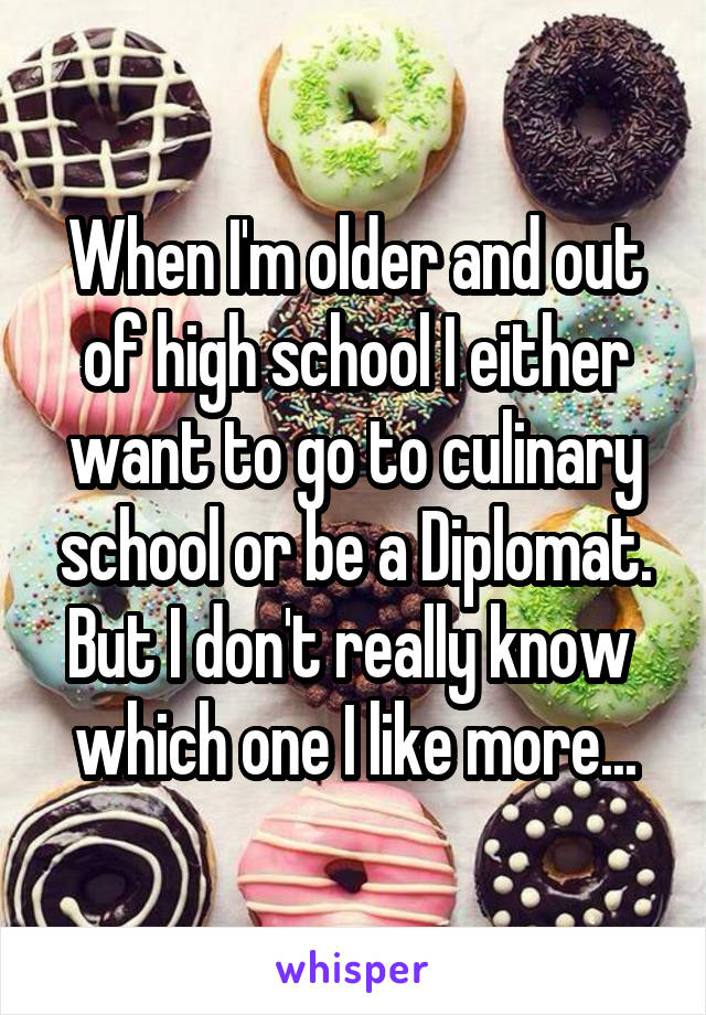 When I'm older and out of high school I either want to go to culinary school or be a Diplomat. But I don't really know  which one I like more...