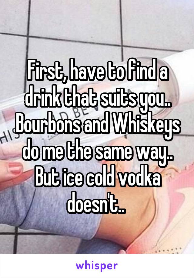 First, have to find a drink that suits you.. Bourbons and Whiskeys do me the same way.. But ice cold vodka doesn't.. 