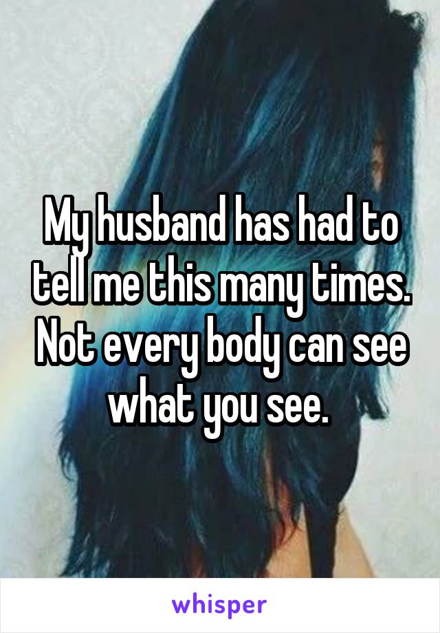 My husband has had to tell me this many times. Not every body can see what you see. 