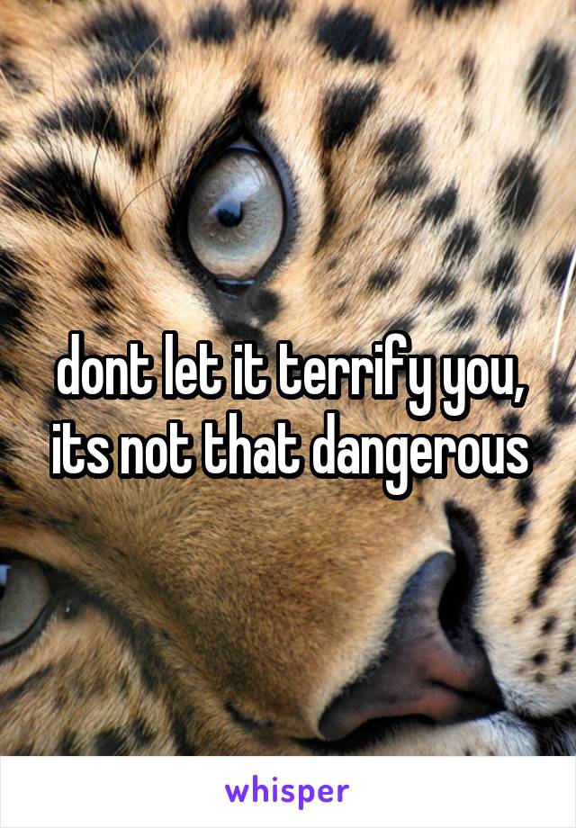 dont let it terrify you, its not that dangerous