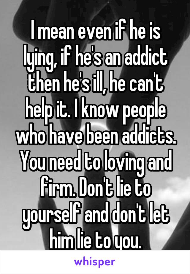 I mean even if he is lying, if he's an addict then he's ill, he can't help it. I know people who have been addicts. You need to loving and firm. Don't lie to yourself and don't let him lie to you.