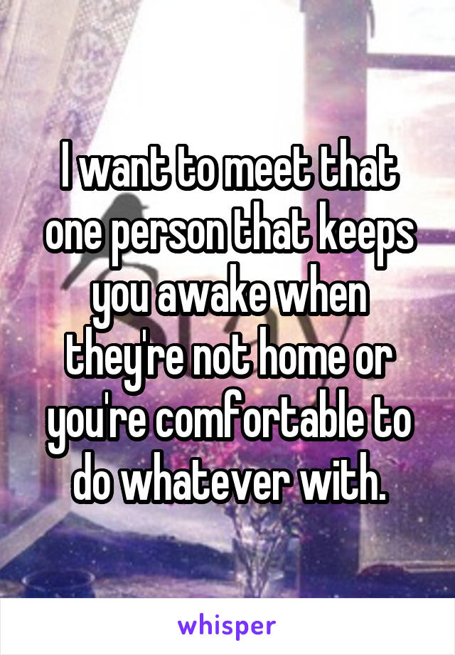 I want to meet that one person that keeps you awake when they're not home or you're comfortable to do whatever with.