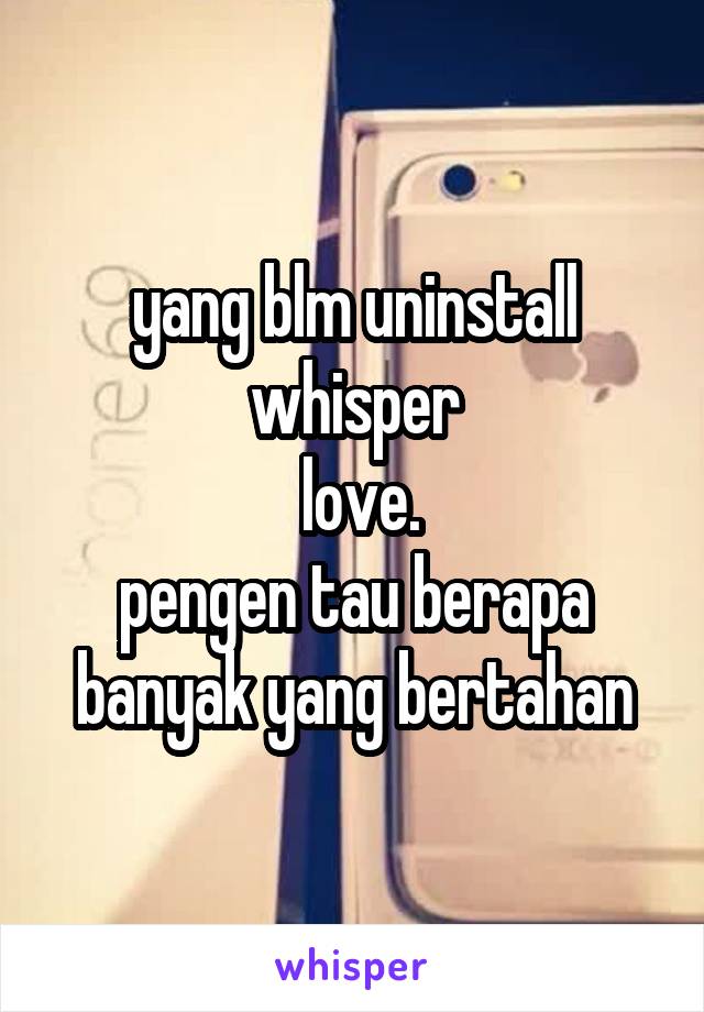 yang blm uninstall whisper
 love.
pengen tau berapa banyak yang bertahan