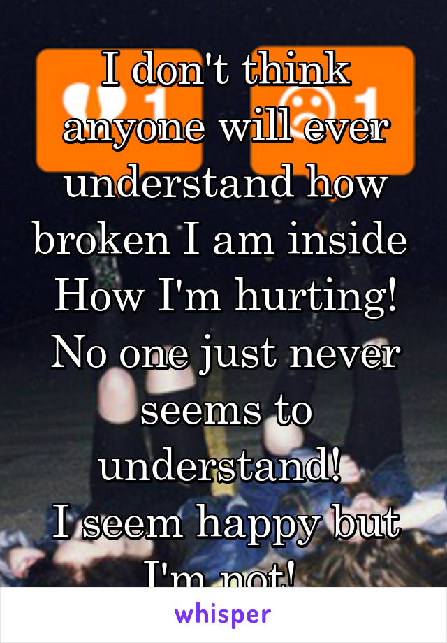 I don't think anyone will ever understand how broken I am inside 
How I'm hurting! No one just never seems to understand! 
I seem happy but I'm not! 