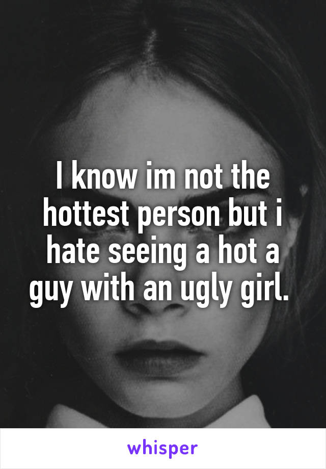 I know im not the hottest person but i hate seeing a hot a guy with an ugly girl. 