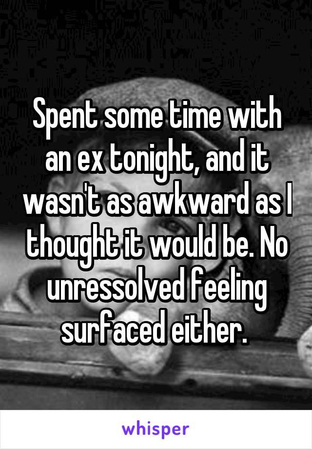 Spent some time with an ex tonight, and it wasn't as awkward as I thought it would be. No unressolved feeling surfaced either. 