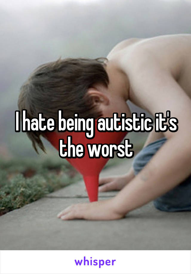 I hate being autistic it's the worst